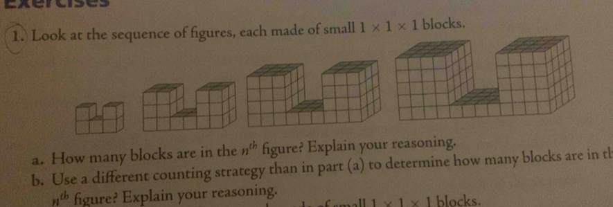 Exeroises 
1. Look at the sequence of figures, each made of small 1* 1* 1 blocks. 
a. How many blocks are in the n^(th) figure? Explain your reasoning. 
b. Use a different counting strategy than in part (a) to determine how many blocks are in th
n^(tb) figure? Explain your reasoning. blocks. 
. 11 1* 1* 1