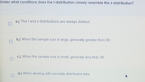 Under what conditions does the t-distribution closely resemble the z-distribution?
a.) The t and z distributions are always distinct.
b.) When the sample size is large, generally greater than 30
c.) When the sample size is small, generally less than 30
d.) When dealing with normally distributed data