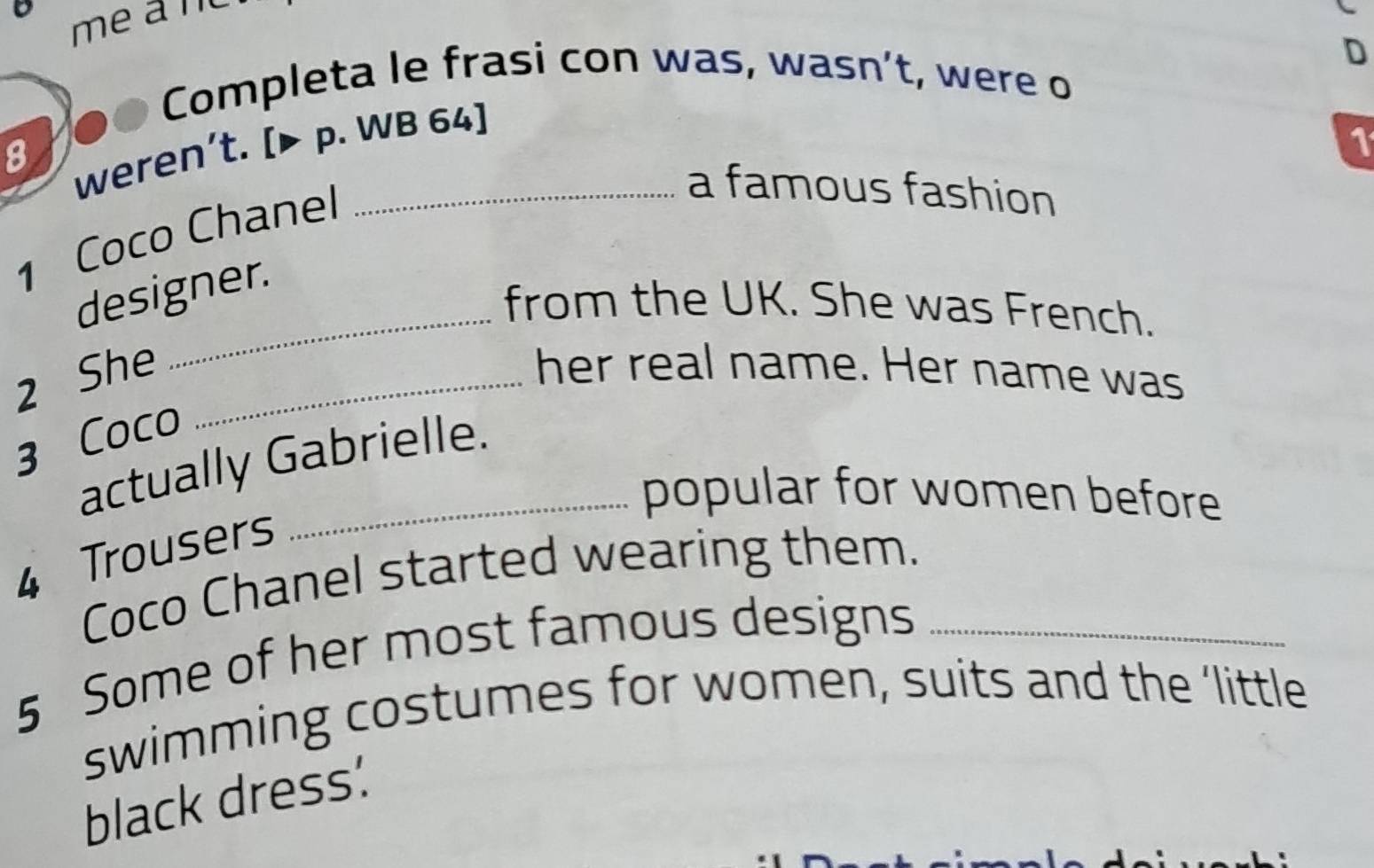 Completa le frasi con was, wasn’t, were o 
8 
weren’t. [▶ p. WB 64] 
1 
1 Coco Chanel_ 
a famous fashion 
designer. 
_from the UK. She was French. 
2 She _her real name. Her name was 
3 Coco 
actually Gabrielle. 
popular for women before 
4 Trousers 
Coco Chanel started wearing them. 
5 Some of her most famous designs_ 
swimming costumes for women, suits and the ‘little 
black dress: