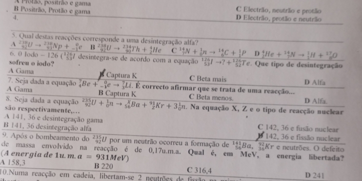 A Prolão, positrão e gama C Electrão, neutrão e protão
B Positrão, Protão e gama
4. D Electrão, protão e neutrão
5. Qual destas reacções corresponde a uma desintegração alfa?
A^(238)_92Uto^(238)_93Np+_(-1)^0e B _(92)^(238)Uto _(90)^(234)Th+_2^(4He C _7^(14)N+_0^1nto _6^(14)C+_1^1P D _2^4He+_7^(14)Nto _1^1H+_8^(17)O
6. 0 lodo - 126( 7 desintegra-se de acordo com a equação _(53)^(126)Ito ?+_(52)^(126)Te. Que tipo de desintegração
sofreu o iodo?
A Gama Captura K C Beta mais
D Alfa
7. Seja dada a equação _4^7Be+_-^0eto _3^7Li.E correcto afirmar que se trata de uma reacção...
A Gama B Captura K C Beta menos.
8. Seja dada a equação D Alfa.
são respectivamente,… _(92)^(235)U+_0^1nto _(56)^xBa+_Z^(91)Kr+3_0^1n. Na equação X, Z e o tipo de reacção nuclear
A 141, 36 e desintegração gama C 142, 36 e fusão nuclear
B 141, 36 desintegração alfa 142, 36 e fissão nuclear
9. Após o bombeamento do _(92)^(235)U por um neutrão ocorreu a formação de ^141)_56Ba,_(32)^(92) Kr e neutrões. O defeito
de massa envolvido na reacção é de 0,17u.m.a. Qual é, em MeV, a energia libertada?
(A energia de 1u. m. a=931MeV)
A 158,3 B 220 C 316,4
10.Numa reacção em cadeia, libertam-se 2 neutrões de fissão D 241