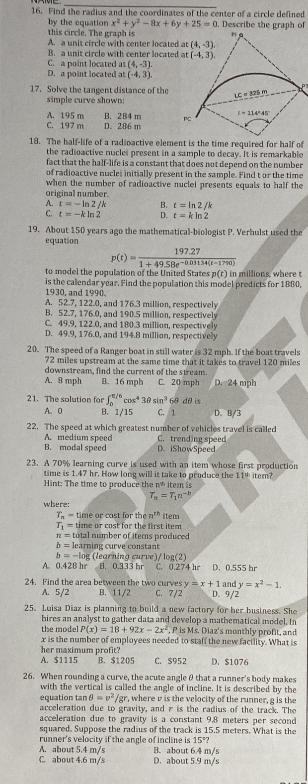 Find the radius and the coordinates of the center of a circle defined
by the equation x^2+y^2-8x+6y+25=0. Describe the graph of
this circle. The graph is
A. a unit circle with center located
B. a unit circle with center located
C. a point located at (4,-3).
D. a point located at (-4,3).
17. Solve the tangent distance of the
P
simple curve shown:
A. 195 m B. 284 m
C. 197 m D. 286 m
18. The half-life of a radioactive element is the time required for half of
the radioactive nuclei present in a sample to decay. It is remarkable
fact that the half-life is a constant that does not depend on the number
of radioactive nuclei initially present in the sample. Find t or the time
when the number of radioactive nuclei presents equals to half the
original number.
A. t=-ln 2/k B. t=ln 2/k
C. t=-kln 2 D. t=kln 2
19. About 150 years ago the mathematical-biologist P. Verhulst used the
equation
p(t)= (197.27)/1+49.58e^(-0.03134(t-1790)) 
to model the population of the United States p(t) in millions, where t
is the calendar year. Find the population this model predicts for 1880,
1930, and 1990.
A. 52.7, 122.0, and 176.3 million, respectively
B. 52.7, 176.0, and 190.5 million, respectively
C. 49.9, 122.0, and 180.3 million, respectively
D. 49.9, 176.0, and 194.8 million, respectively
20. The speed of a Ranger boat in still water is 32 mph. If the boat travels
72 miles upstream at the same time that it takes to travel 120 miles
downstream, find the current of the stream.
A. 8 mph B. 16 mph C. 20 mph D. 24 mph
21. The solution for ∈t _0^((π /6)cos ^4)3θ sin^366 dθ is
A. 0 B. 1/15 C. 1 D. 8/3
22. The speed at which greatest number of vehicles travel is called
A. medium speed C. trending speed
B. modal speed D. iShowSpeed
23. A 70% learning curve is used with an item whose first production
time is 1.47 hr. How long will it take to produce the 11º item?
Hint: The time to produce the né item is
T_n=T_1n^(-b)
where:
T_n= time or cost for th en^(th) item
T_1= time or cost for the first item
n= total number of items produced
b= learning curve constant
b= -log (learning curve)/ log(2)
0.428 hr  B. 0.333 hr C. 0.274 hr D. 0.555 hr
24. Find the area between the two curves y=x+1 and y=x^2-1.
A. 5/2 B. 11/2 C. 7/2 D. 9/2
25. Luisa Diaz is planning to build a new factory for her business. She
hires an analyst to gather data and develop a mathematical model. In
the model P(x)=18+92x-2x^2 , P is Ms. Diaz’s monthly profit, and
x is the number of employees needed to staff the new facility. What is
her maximum profit?
A. $1115 B. $1205 C. $952 D. $1076
26. When rounding a curve, the acute angle θ that a runner's body makes
with the vertical is called the angle of incline. It is described by the
equation tan θ =v^2/gr , where v is the velocity of the runner, g is the
acceleration due to gravity, and r is the radius of the track. The
acceleration due to gravity is a constant 9.8 meters per second
squared. Suppose the radius of the track is 15.5 meters. What is the
runner’s velocity if the angle of incline is 15°?
A. about 5.4 m/s B. about 6.4 m/s
C. about 4.6 m/s D. about 5.9 m/s