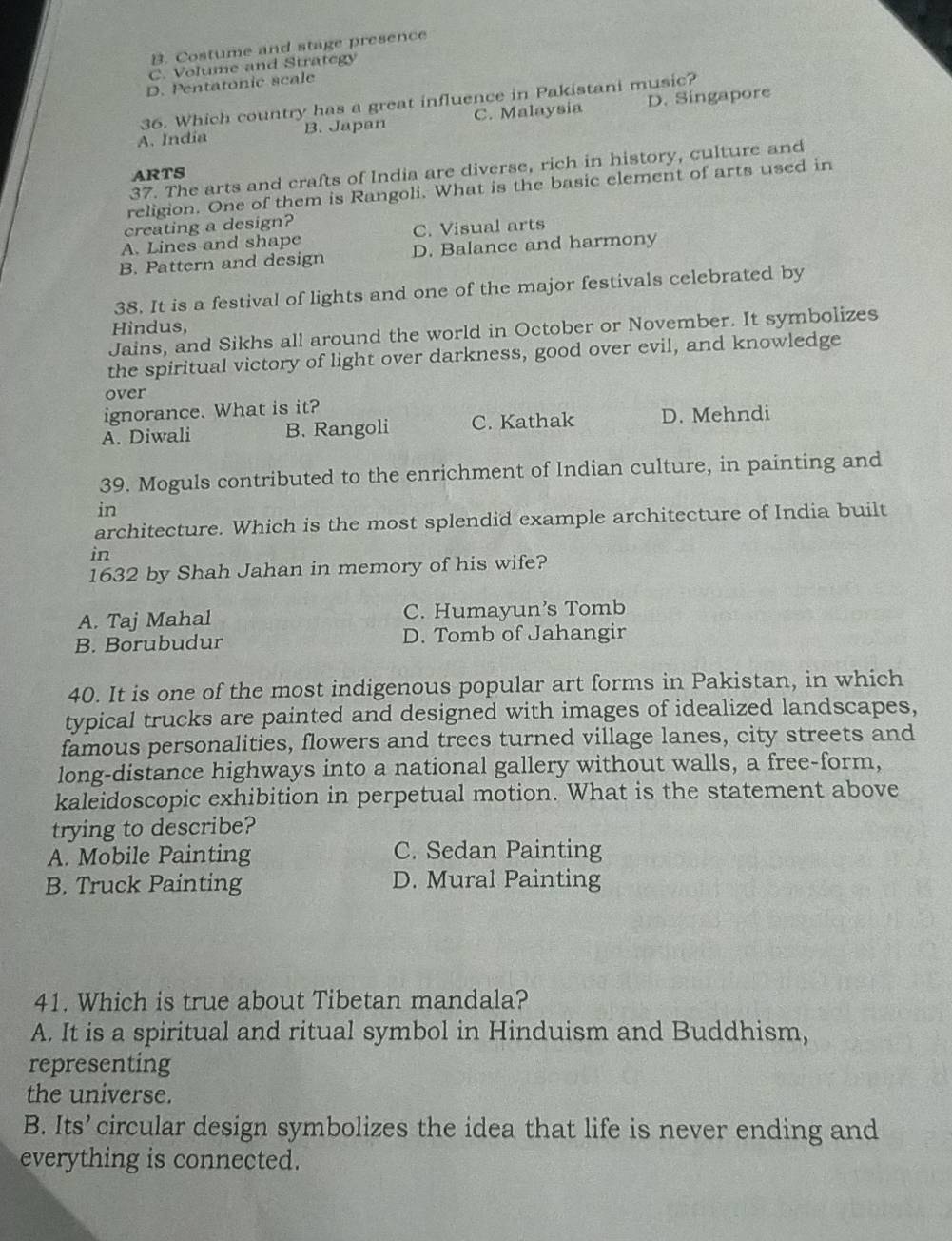 B. Costume and stage presence
C. Volume and Strategy
D. Pentatonic scale
36. Which country has a great influence in Pakistani music?
A. India B. Japan C. Malaysia D. Singapore
37. The arts and crafts of India are diverse, rich in history, culture and
ARTS
religion. One of them is Rangoli. What is the basic element of arts used in
creating a design?
A. Lines and shape C. Visual arts
B. Pattern and design D. Balance and harmony
38. It is a festival of lights and one of the major festivals celebrated by
Hindus,
Jains, and Sikhs all around the world in October or November. It symbolizes
the spiritual victory of light over darkness, good over evil, and knowledge
over
ignorance. What is it?
A. Diwali B. Rangoli C. Kathak D. Mehndi
39. Moguls contributed to the enrichment of Indian culture, in painting and
in
architecture. Which is the most splendid example architecture of India built
in
1632 by Shah Jahan in memory of his wife?
A. Taj Mahal C. Humayun's Tomb
B. Borubudur D. Tomb of Jahangir
40. It is one of the most indigenous popular art forms in Pakistan, in which
typical trucks are painted and designed with images of idealized landscapes,
famous personalities, flowers and trees turned village lanes, city streets and
long-distance highways into a national gallery without walls, a free-form,
kaleidoscopic exhibition in perpetual motion. What is the statement above
trying to describe?
A. Mobile Painting C. Sedan Painting
B. Truck Painting D. Mural Painting
41. Which is true about Tibetan mandala?
A. It is a spiritual and ritual symbol in Hinduism and Buddhism,
representing
the universe.
B. Its’ circular design symbolizes the idea that life is never ending and
everything is connected.