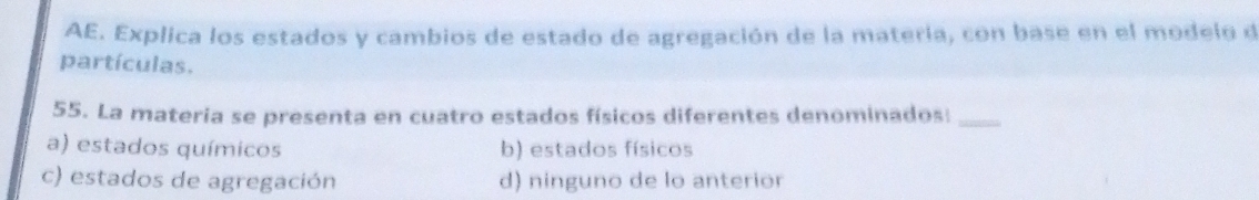 AE. Explica los estados y cambios de estado de agregación de la matería, con base en el modelo de
partículas.
55. La materia se presenta en cuatro estados físicos diferentes denominados:_
a) estados químicos b) estados físicos
c) estados de agregación d) ninguno de lo anterior