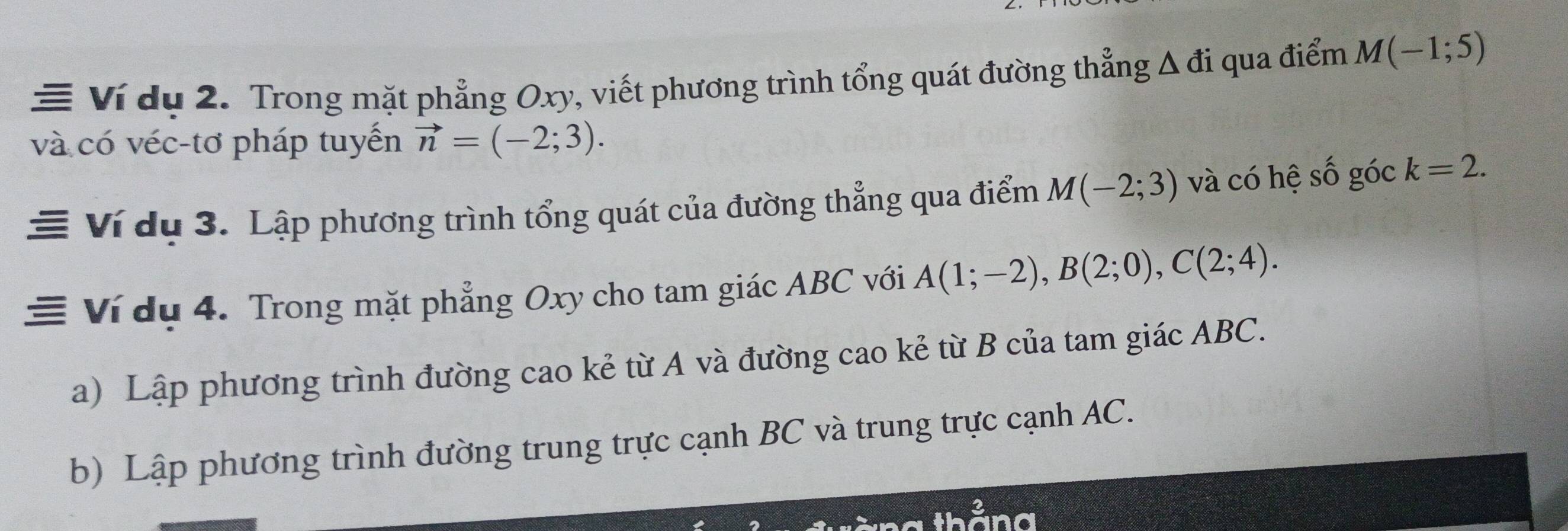 ≡ Ví dụ 2. Trong mặt phẳng Oxy, viết phương trình tổng quát đường thẳng Δ đi qua điểm M(-1;5)
và có véc-tơ pháp tuyến vector n=(-2;3). 
Ví dụ 3. Lập phương trình tổng quát của đường thẳng qua điểm M(-2;3) và có hệ số góc k=2. 
≡ Ví dụ 4. Trong mặt phẳng Oxy cho tam giác ABC với A(1;-2), B(2;0), C(2;4). 
a) Lập phương trình đường cao kẻ từ A và đường cao kẻ từ B của tam giác ABC. 
b) Lập phương trình đường trung trực cạnh BC và trung trực cạnh AC. 
and