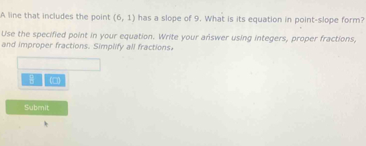 A line that includes the point (6,1) has a slope of 9. What is its equation in point-slope form? 
Use the specified point in your equation. Write your answer using integers, proper fractions, 
and improper fractions. Simplify all fractions,
 □ /□   (□) 
Submit