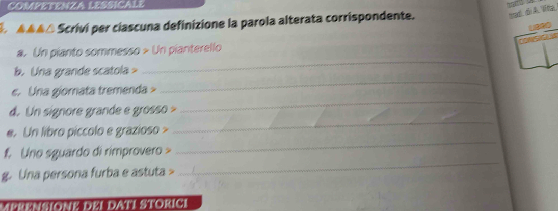COMPETENZA LESSICALE 
* ▲▲▲△ Scrivi per ciascuna definizione la parola alterata corrispondente. 
tradl_ d A. Viia_ 
a. Un pianto sommesso > Un pianterello 
b. Una grande scatola > 
_ 
e. Una giornata tremenda > 
_ 
_ 
d. Un signore grande e grosso > 
_ 
e. Un libro píccolo e grazioso > 
_ 
f Uno sguardo di rimprovero > 
_ 
g. Una persona furba e astuta > 
MERENSIONE DEI DATI STORICI