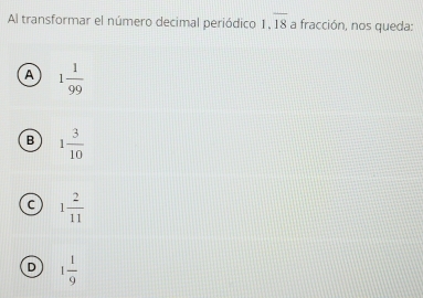 Al transformar el número decimal periódico 1.overline 18 a fracción, nos queda:
A 1 1/99 
B 1 3/10 
C 1 2/11 
D 1 1/9 