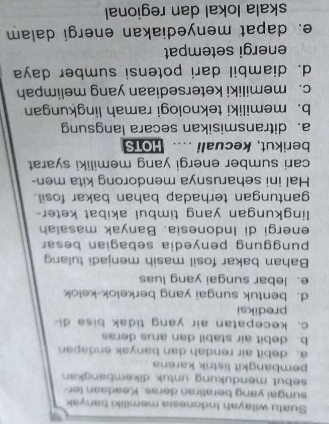 Suatu wilayah Indonesia memiliki banyak
sungai yang beraliran deras. Keadaan ter
sebut mendukung untuk dikembangkan 
pembangkit listrik karena
a、 debit air rendah dan banyak endapan
b. debit air stabil dan arus deras
c. kecepatan air yang tidak bisa di
prediksi
d. bentuk sungai yang berkelok-kelok
e. lebar sungai yang luas
Bahan bakar fosil masih menjadi tulang
punggung penyedia sebagian besar
energi di Indonesia. Banyak masalah
lingkungan yang timbul akibat keter-
gantungan terhadap bahan bakar fosil.
Hal ini seharusnya mendorong kita men-
cari sumber energi yang memiliki syarat
berikut, kecuali .... HOTS
a. ditransmisikan secara langsung
b. memiliki teknologi ramah lingkungan
c. memiliki ketersediaan yang melimpah
d. diambil dari potensi sumber daya
energi setempat
e. dapat menyediakan energi dalam
skala lokal dan regional