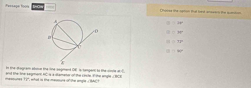 Passage Tools SHOW HIDE Choose the option that best answers the question.
28°
36°
72°
90°
In the diagram above the line segment DE is tangent to the circle at C,
and the line segment AC is a diameter of the circle. If the angle ∠ BCE
measures 72° , what is the measure of the angle ∠ BAC 2