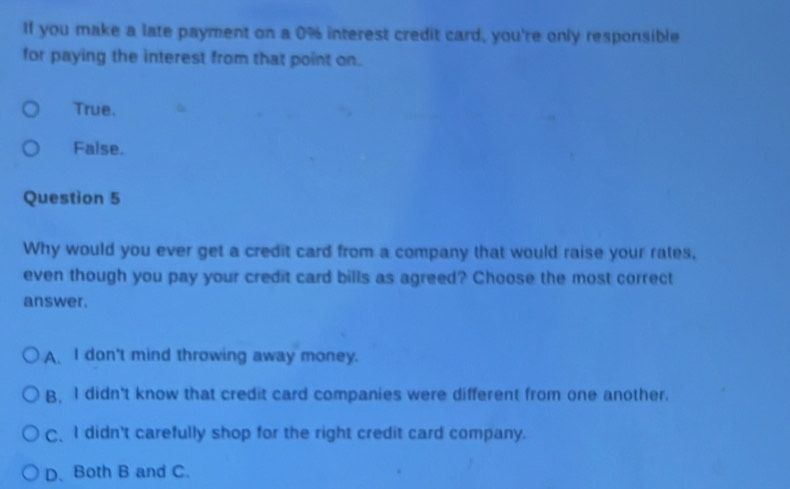 If you make a late payment on a 0% interest credit card, you're only responsible
for paying the interest from that point on.
True.
False.
Question 5
Why would you ever get a credit card from a company that would raise your rates,
even though you pay your credit card bills as agreed? Choose the most correct
answer.
A. I don't mind throwing away money.
B. I didn't know that credit card companies were different from one another.
C、 I didn't carefully shop for the right credit card company.
D. Both B and C.