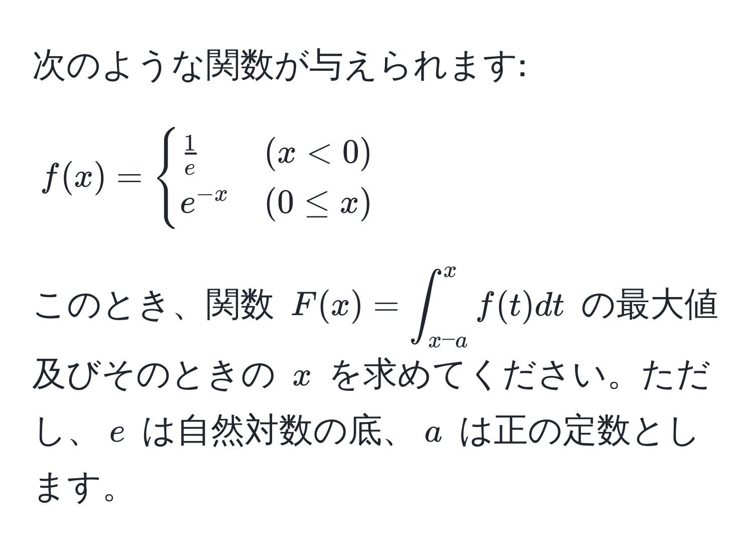 次のような関数が与えられます:
[
f(x) =
begincases
 1/e  & (x < 0) 
e^(-x) & (0 ≤ x)
endcases
]
このとき、関数 (F(x) = ∈t_(x-a)^x f(t) dt) の最大値及びそのときの (x) を求めてください。ただし、(e) は自然対数の底、(a) は正の定数とします。