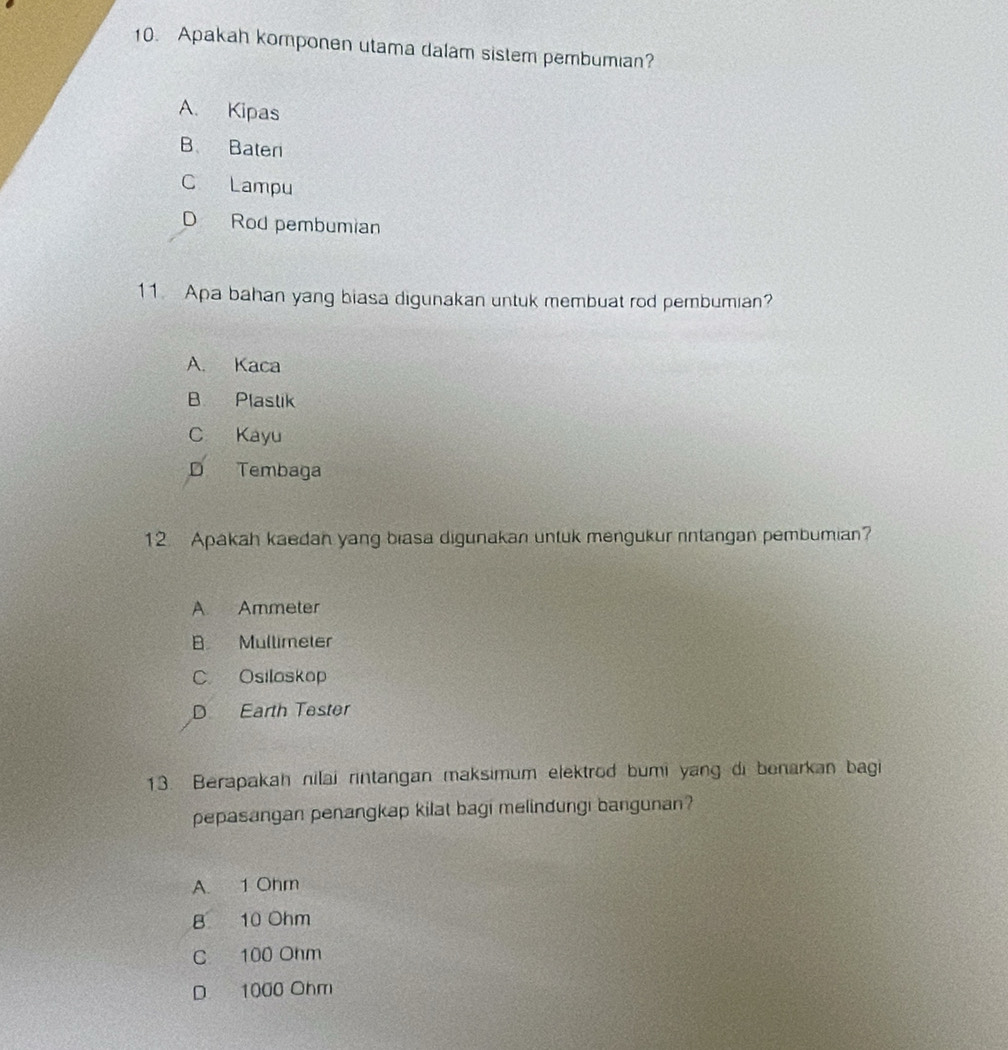 Apakah komponen utama dalam sistem pembumian?
A. Kipas
B Bater
C Lampu
D Rod pembumian
11. Apa bahan yang biasa digunakan untuk membuat rod pembumian?
A. Kaca
B Plastik
C Kayu
D Tembaga
12 Apakah kaedan yang biasa digunakan untuk mengukur rntangan pembumian?
A Ammeter
B Mullimeter
C Osiloskop
D Earth Tester
13. Berapakah nilai rintangan maksimum elektrod bumi yang di benarkan bagi
pepasangan penangkap kilat bagi melindungi bangunan?
A. 1 Ohm
B 10 Ohm
C 100 Ohm
D 1000 Ohm