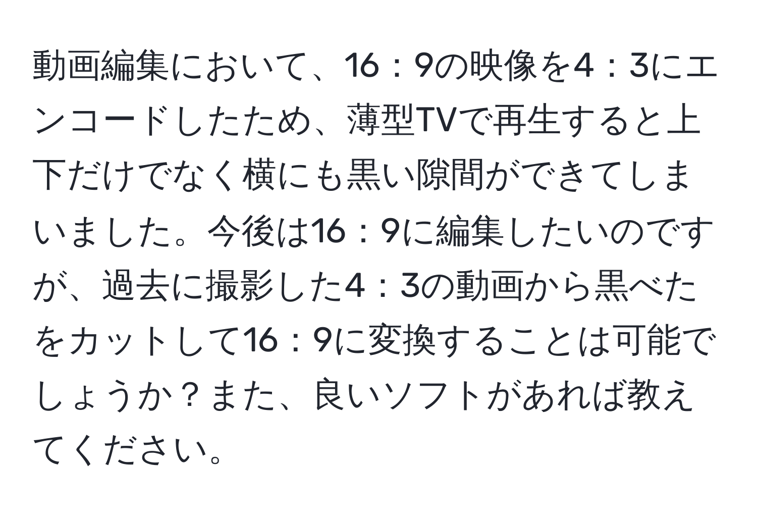 動画編集において、16：9の映像を4：3にエンコードしたため、薄型TVで再生すると上下だけでなく横にも黒い隙間ができてしまいました。今後は16：9に編集したいのですが、過去に撮影した4：3の動画から黒べたをカットして16：9に変換することは可能でしょうか？また、良いソフトがあれば教えてください。