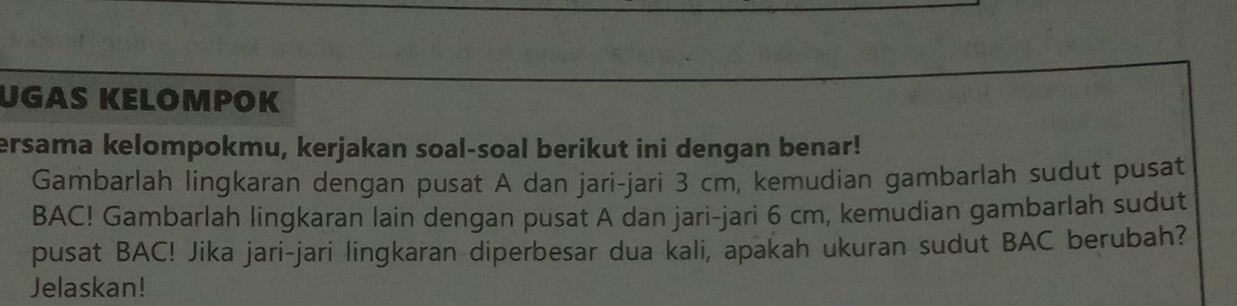 UGAS KELOMPOK 
ersama kelompokmu, kerjakan soal-soal berikut ini dengan benar! 
Gambarlah lingkaran dengan pusat A dan jari-jari 3 cm, kemudian gambarlah sudut pusat 
BAC! Gambarlah lingkaran lain dengan pusat A dan jari-jari 6 cm, kemudian gambarlah sudut 
pusat BAC! Jika jari-jari lingkaran diperbesar dua kali, apakah ukuran sudut BAC berubah? 
Jelaskan!