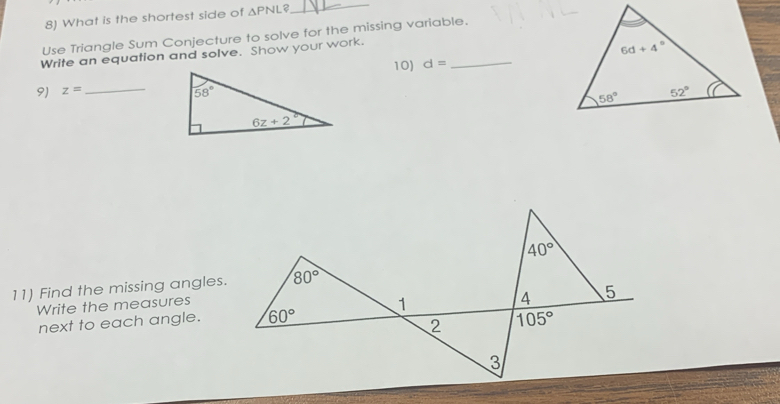 What is the shortest side of △ PNL?
_
Use Triangle Sum Conjecture to solve for the missing variable.
Write an equation and solve. Show your work.
10) d= _
9) z= _
11) Find the missing angles.
Write the measures
next to each angle.