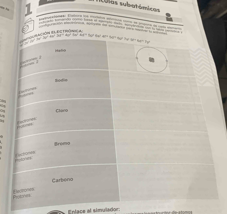 Tculas subatómicas
te lo I  Instrucciones: Elabora los modelos atómicos como se propone de cada elemento
indicado tomando como base el ejemplo dado, apoyándote con tu tabla penódi
I
configuración electrónica, apóyate del simulador para re
u
cas
Os
os
us
as
e
1
Enlace al simulador: