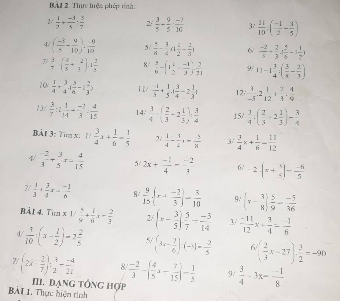 Thực hiện phép tính:
1/  1/2 + (-3)/5 : 3/7   3/5 + 9/5 : (-7)/10 
2/
3/  11/10 :( (-1)/2 - 3/5 )
4/ ( (-3)/5 + 9/10 ): (-9)/10 
5/  5/8 - 3/4 .(1 1/2 - 2/3 )
6/  (-2)/3 + 2/3 · ( 5/6 -1 1/2 )
7/  3/7 -( 4/5 + (-2)/3 ):1 2/5 
8/  5/6 -(1 1/2 + (-1)/3 )·  2/21 
9/ 11-1 3/4 :( 3/8 - 2/3 )
10/  1/4 + 3/4 · ( 5/6 -1 2/3 ) 11/  (-1)/5 + 1/5 .( 3/4 -2 1/3 )  3/-5 .2 1/12 + 2/3 : 4/9 
12/
13/  3/7 :1 1/14 + (-2)/3 : 4/15  14/  3/4 -( 2/3 +2 1/3 ): 3/4 
15/  3/4 :( 2/3 +2 1/3 )- 3/4 
BÀI 3: Tìm x: 1/ 3/4 x+ 1/6 = 1/5  2/  1/4 + 3/4 x= (-5)/8  3/  3/4 x+ 1/6 = 11/12 
4/  (-2)/3 + 3/5 x= 4/15 
5/ 2x+ (-1)/4 = (-2)/3 
6/ -2· (x+ 3/5 )= (-6)/5 
7/  1/3 + 3/4 x= (-1)/6 
8/  9/15 · (x+ (-2)/3 )= 3/10  9/ (x- 3/8 ). 5/9 = (-5)/36 
BÀI 4. Tìm x 1/  5/9 + 1/6 x= 2/3  2/ (x- 3/5 ). 5/7 = (-3)/14  3/  (-11)/12 x+ 3/4 = (-1)/6 
4/  3/10 :(x- 1/2 )=2 2/5 
5/ (3x- 7/6 ):(-3)= (-2)/5 
6 ( 2/3 x-27)·  3/2 =-90
7/ (2x- 2/7 ): 3/2 = (-4)/21 
8  (-2)/3 -( 4/5 x+ 7/15 )= 1/5  9/  3/4 -3x= (-1)/8 
III. DẠNG TÔNG HợP
BàI 1. Thực hiện tính