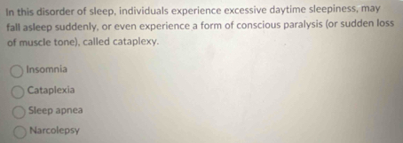 In this disorder of sleep, individuals experience excessive daytime sleepiness, may
fall asleep suddenly, or even experience a form of conscious paralysis (or sudden loss
of muscle tone), called cataplexy.
Insomnia
Cataplexia
Sleep apnea
Narcolepsy