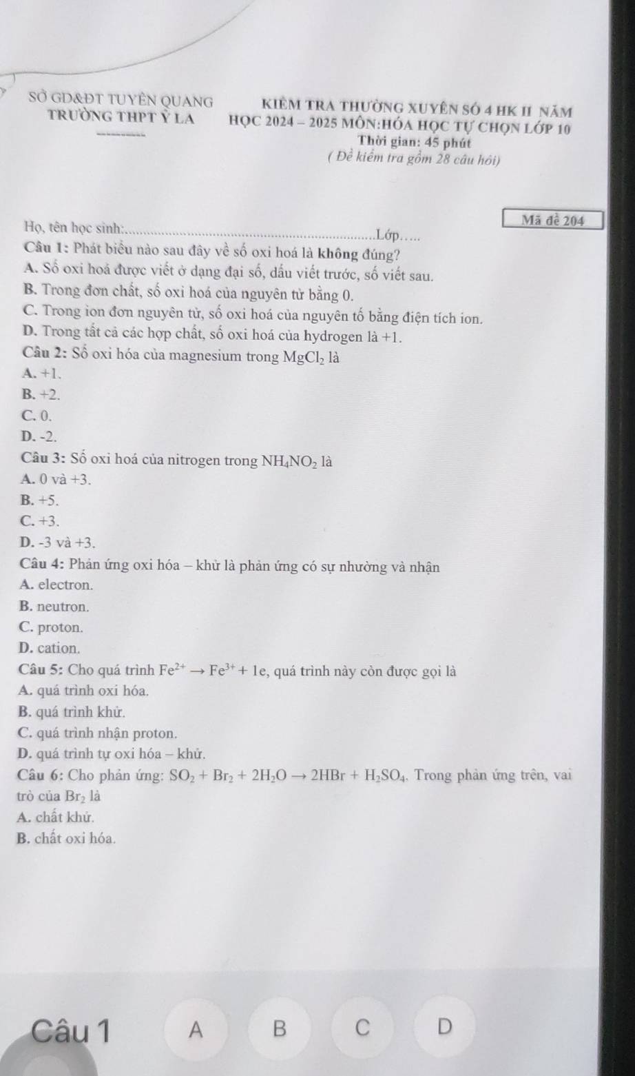 SỞ GD&ĐT TUYÊN QUANG kiêm tra thường xuyên số 4 hK 11 năm
trường thPt Ý la HọC 2024 - 2025 MôN:HÓA học tự chọn lớp 10
Thời gian: 45 phút
( Đề kiểm tra gồm 28 câu hôi)
Mã đề 204
Họ, tên học sinh: _.Lóp.....
Câu 1: Phát biểu nào sau đây về số oxi hoá là không đúng?
A. Số oxi hoá được viết ở dạng đại số, dấu viết trước, số viết sau.
B. Trong đơn chất, số oxi hoá của nguyên tử bằng 0.
C. Trong ion đơn nguyên từ, số oxi hoá của nguyên tố bằng điện tích ion.
D. Trong tất cả các hợp chất, số oxi hoá của hydrogen 1dot a+1.
Câu * 2: Số oxi hóa của magnesium trong MgCl_2 là
A. +1.
B. +2.
C. 0.
D. -2.
Câu 3: Số oxi hoá của nitrogen trong NH_4NO_2 là
A. 0va+3.
B. +5.
C. +3.
D. -3 v a+3.
Câu 4: Phản ứng oxi hóa - khử là phản ứng có sự nhường và nhận
A. electron.
B. neutron.
C. proton.
D. cation.
Câu 5: Cho quá trình Fe^(2+)to Fe^(3+)+1e :, quá trình này còn được gọi là
A. quá trình oxi hóa.
B. quá trình khử.
C. quá trình nhận proton.
D. quá trình tự oxi hóa - khử.
Câu 6: Cho phản ứng: SO_2+Br_2+2H_2Oto 2HBr+H_2SO , Trong phản ứng trên, vai
trò của B_1 2 là
A. chất khử.
B. chất oxi hóa.
Câu 1 A B C D