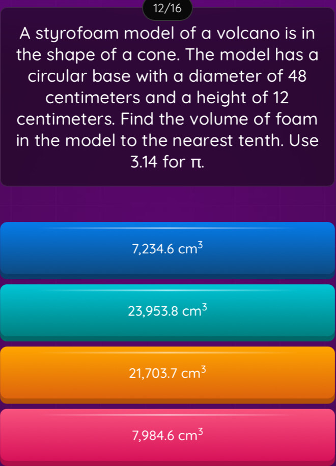 12/16
A styrofoam model of a volcano is in
the shape of a cone. The model has a
circular base with a diameter of 48
centimeters and a height of 12
centimeters. Find the volume of foam
in the model to the nearest tenth. Use
3.14 for π.
7,234.6cm^3
23,953.8cm^3
21,703.7cm^3
7,984.6cm^3