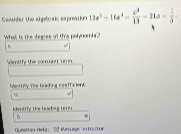 Consider the algebraic expression 12x^6+16x^4- x^3/13 =21x- 1/5 , 
What is the degree of this polynomial? 
、 
identify the constant term. 
identify the leading coefficient. 
u 
identify the leading term. 
5 
× 
Question Help: a Message instructor