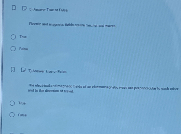 Answer True or False.
Electric and magnetic fields create mechanical waves.
True
False
7) Answer True or False.
The electrical and magnetic fields of an electromagnetic wave are perpendicular to each other
and to the direction of travel.
True
False