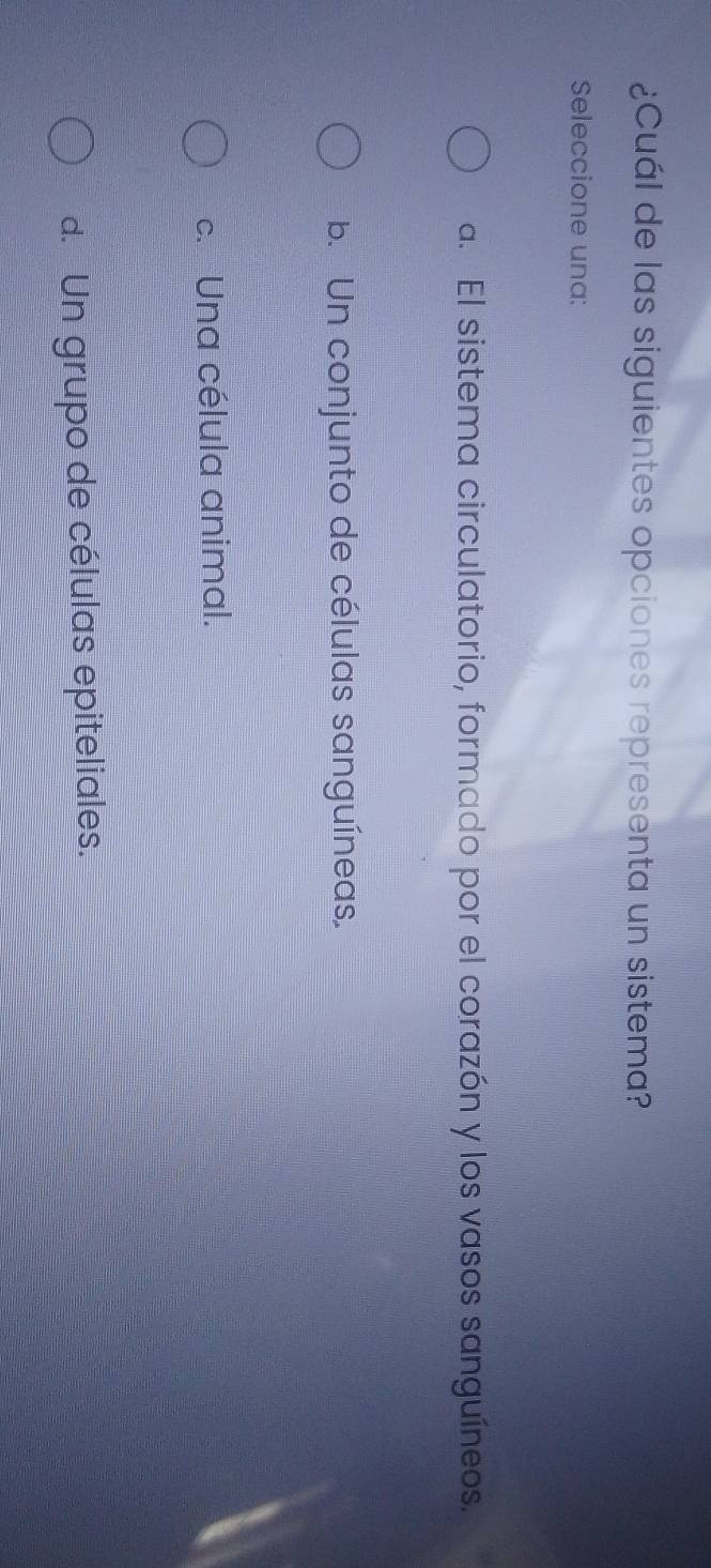 ¿Cuál de las siguientes opciones representa un sistema?
Seleccione una:
a. El sistema circulatorio, formado por el corazón y los vasos sanguíneos.
b. Un conjunto de células sanguíneas.
c. Una célula animal.
d. Un grupo de células epiteliales.