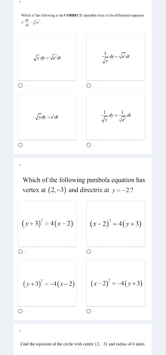 Which of the following is the CORRECT separable form of the differential equation
e^t dy/dt =sqrt(ye^t).
sqrt(y)dy=sqrt(e')dt
 1/sqrt(y) dy=sqrt(e')dt..
sqrt(y)dy=e^tdt
 1/sqrt(y) dy= 1/sqrt(e') dt
Which of the following parabola equation has
vertex at (2,-3) and directrix at y=-2 ?
(y+3)^2=4(x-2) (x-2)^2=4(y+3)
D;
(y+3)^2=-4(x-2) (x-2)^2=-4(y+3)
Find the equation of the circle with centre (2,-3) and radius of 6 units.