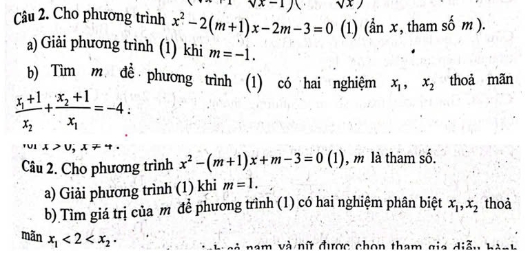 vx-1) sqrt(x))
Câu 2. Cho phương trình x^2-2(m+1)x-2m-3=0 (1) (ẩn x , tham số m ). 
a) Giải phương trình (1) khi m=-1. 
b) Tìm m để phương trình (1) có hai nghiệm x_1, x_2 thoả mãn
frac x_1+1x_2+frac x_2+1x_1=-4 :
1x>0, x!= 4. 
Câu 2. Cho phương trình x^2-(m+1)x+m-3=0(1) , m là tham số. 
a) Giải phương trình (1) khi m=1. 
b) Tìm giá trị của m để phương trình (1) có hai nghiệm phân biệt x_1, x_2 thoả 
mǎn x_1<2<x_2·
n h c i nam và nữ được chon tham gia diễu hành