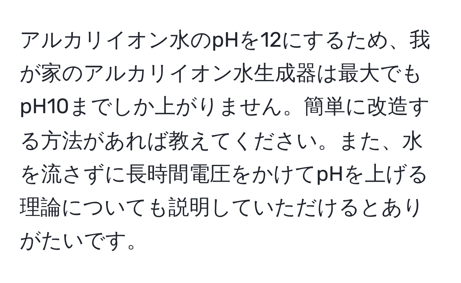 アルカリイオン水のpHを12にするため、我が家のアルカリイオン水生成器は最大でもpH10までしか上がりません。簡単に改造する方法があれば教えてください。また、水を流さずに長時間電圧をかけてpHを上げる理論についても説明していただけるとありがたいです。