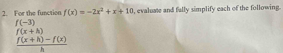 For the function f(x)=-2x^2+x+10 , evaluate and fully simplify each of the following.
f(-3)
f(x+h)
 (f(x+h)-f(x))/h 