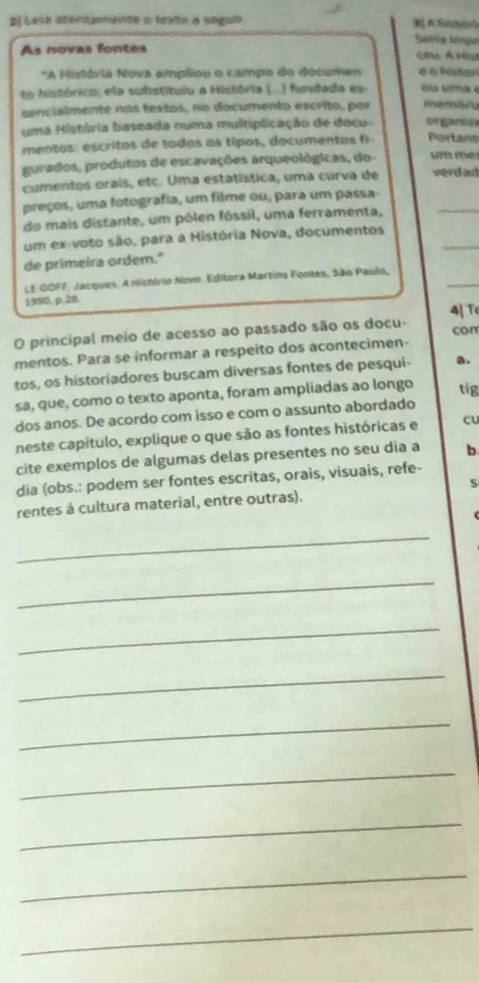 2l Lele atertamente a texto a seguii 
Saérité Ietga 
As novas fontes Cêu Átêu 
*A História Nova ampliou o campo do docuren 
to histórico, ela subistituio a História (...) fundada es- 
sencialmente nos textos, no documento éscrito, por memán 
uma História baseada numa multiplicação de doca- orgare 
mentos: escritos de todos os tipos, documentos f Portans 
gurados, produtos de escavações arqueológicas, do- H 
cumentos orais, etc. Uma estatística, uma curva de verdad 
preços, uma fotografia, um filme ou, para um passa 
do mais distante, um pólen fóssil, uma ferramenta, 
_ 
_ 
um ex-voto são, para a História Nova, documentos 
de primeira ordem." 
_ 
LE GOFF. Jacques. A mistório Novo. Editora Martins Fontes, São Paulo, 
1920, p.28. 
4| T 
O principal meio de acesso ao passado são os docu- 
con 
mentos. Para se informar a respeito dos acontecimen- 
tos, os historiadores buscam diversas fontes de pesqui- a. 
sa, que, como o texto aponta, foram ampliadas ao longo tig 
dos anos. De acordo com isso e com o assunto abordado 
neste capítulo, explique o que são as fontes históricas e cu 
cite exemplos de algumas delas presentes no seu dia a b 
dia (obs.: podem ser fontes escritas, orais, visuais, refe- 
rentes à cultura material, entre outras). 
_ 
_ 
_ 
_ 
_ 
_ 
_ 
_ 
_