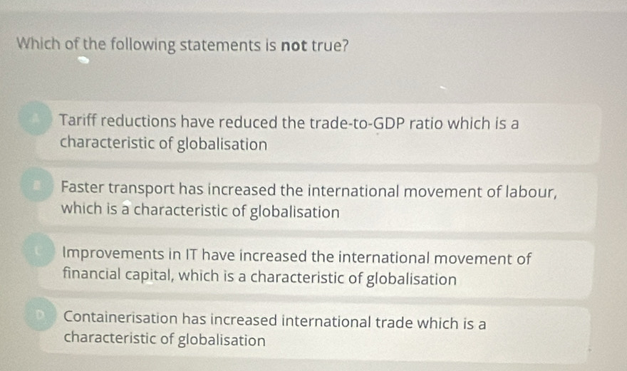 Which of the following statements is not true?
Tariff reductions have reduced the trade-to-GDP ratio which is a
characteristic of globalisation
Faster transport has increased the international movement of labour,
which is a characteristic of globalisation
Improvements in IT have increased the international movement of
financial capital, which is a characteristic of globalisation
D. Containerisation has increased international trade which is a
characteristic of globalisation