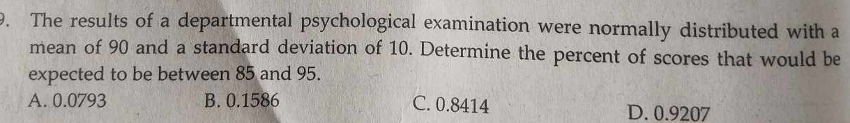 The results of a departmental psychological examination were normally distributed with a
mean of 90 and a standard deviation of 10. Determine the percent of scores that would be
expected to be between 85 and 95.
A. 0.0793 B. 0.1586 C. 0.8414
D. 0.9207