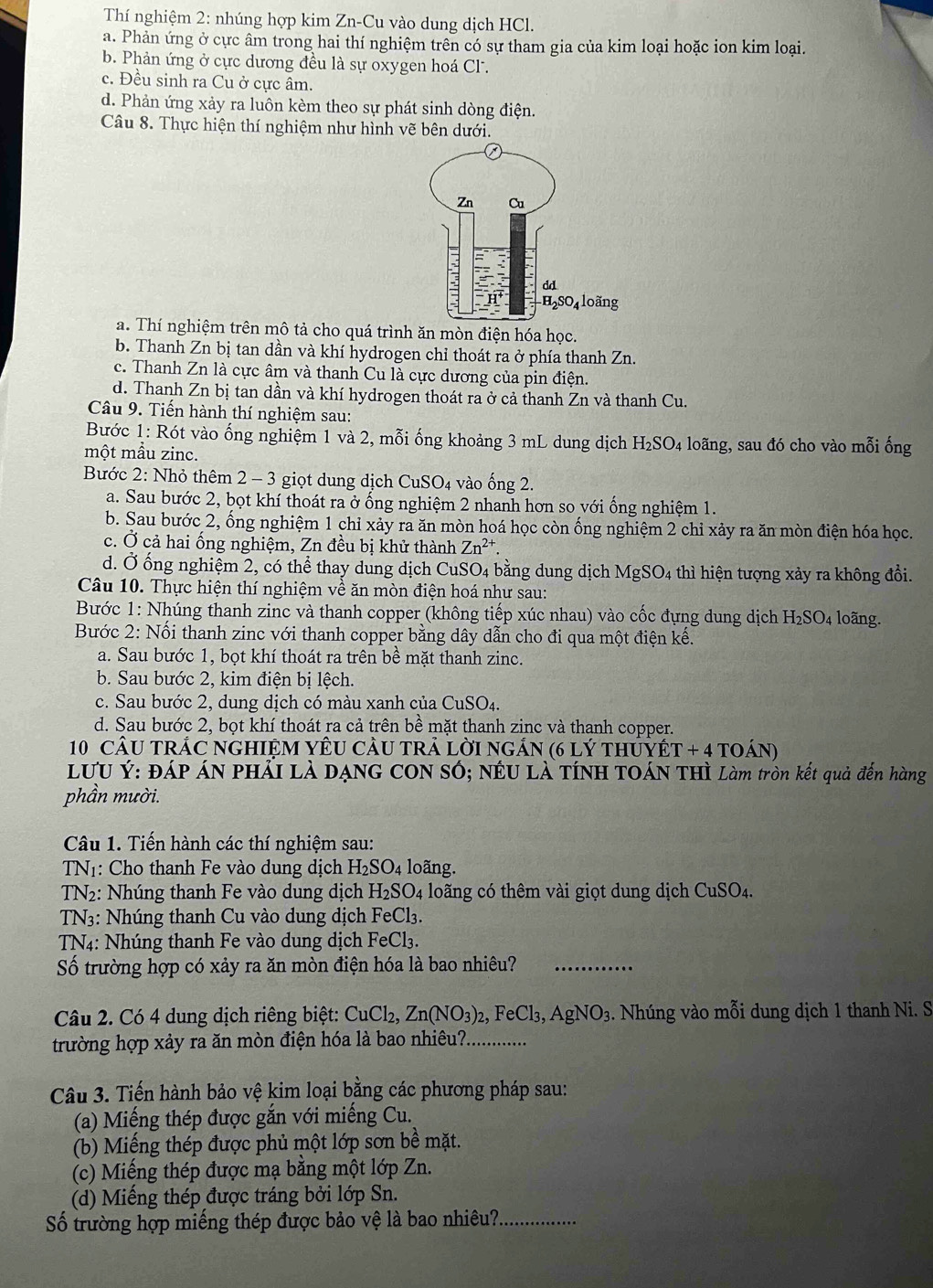 Thí nghiệm 2: nhúng hợp kim Zn-Cu vào dung dịch HCl.
a. Phản ứng ở cực âm trong hai thí nghiệm trên có sự tham gia của kim loại hoặc ion kim loại.
b. Phản ứng ở cực dương đều là sự oxygen hoá Cl.
c. Đều sinh ra Cu ở cực âm.
d. Phản ứng xảy ra luôn kèm theo sự phát sinh dòng điện.
Câu 8. Thực hiện thí nghiệm như hình vẽ bên dưới.
a. Thí nghiệm trên mô tả cho quá trình ăn mòn điện hóa học.
b. Thanh Zn bị tan dần và khí hydrogen chỉ thoát ra ở phía thanh Zn.
c. Thanh Zn là cực âm và thanh Cu là cực dương của pin điện.
d. Thanh Zn bị tan dần và khí hydrogen thoát ra ở cả thanh Zn và thanh Cu.
Câu 9. Tiến hành thí nghiệm sau:
Bước 1: Rót vào ống nghiệm 1 và 2, mỗi ống khoảng 3 mL dung dịch H_2SO_4 loãng, sau đó cho vào mỗi ống
một mẫu zinc.
Bước 2: Nhỏ thêm 2 - 3 giọt dung dịch CuSO4 vào ống 2.
a. Sau bước 2, bọt khí thoát ra ở ống nghiệm 2 nhanh hơn so với ống nghiệm 1.
b. Sau bước 2, ống nghiệm 1 chỉ xảy ra ăn mòn hoá học còn ống nghiệm 2 chỉ xảy ra ăn mòn điện hóa học.
c. Ở cả hai ống nghiệm, Zn đều bị khử thành 1 2°
133
d. Ở ống nghiệm 2, có thể thay dung dịch CuSO4 bằng dung dịch MgSO_4 4 thì hiện tượng xảy ra không đổi.
Câu 10. Thực hiện thí nghiệm về ăn mòn điện hoá như sau:
Bước 1: Nhúng thanh zinc và thanh copper (không tiếp xúc nhau) vào cốc đựng dung dịch H_2SO_4 loãng.
Bước 2: Nối thanh zinc với thanh copper bằng dây dẫn cho đi qua một điện kế.
a. Sau bước 1, bọt khí thoát ra trên bề mặt thanh zinc.
b. Sau bước 2, kim điện bị lệch.
c. Sau bước 2, dung dịch có màu xanh của CuSO₄.
d. Sau bước 2, bọt khí thoát ra cả trên bề mặt thanh zinc và thanh copper.
10 câU trÁC ngHIêM YêU cầu trả lời ngán (6 lý thủyế T+4TO ÁN)
LƯU Ý: ĐÁP ÁN PHảI Là DẠNG CON SÓ; NÉU Là TÍNH TOÁN THì Làm tròn kết quả đến hàng
phần mười.
Câu 1. Tiến hành các thí nghiệm sau:
TN1: Cho thanh Fe vào dung dịch H_2SO_4 loãng.
TN2: Nhúng thanh Fe vào dung dịch H_2SO_4 loãng có thêm vài giọt dung dịch CuSO_4.
TN3: Nhúng thanh Cu vào dung dịch FeCl₃.
TN4: Nhúng thanh Fe vào dung dịch FeCl3.
Số trường hợp có xảy ra ăn mòn điện hóa là bao nhiêu?_
Câu 2. Có 4 dung dịch riêng biệt: CuCl_2 Zn(NO_3)_2,FeCl_3,AgNO_3. Nhúng vào mỗi dung dịch 1 thanh Ni. S
trường hợp xảy ra ăn mòn điện hóa là bao nhiêu?._
Câu 3. Tiến hành bảo vệ kim loại bằng các phương pháp sau:
(a) Miếng thép được gắn với miếng Cu.
(b) Miếng thép được phủ một lớp sơn bề mặt.
(c) Miếng thép được mạ bằng một lớp Zn.
(d) Miếng thép được tráng bởi lớp Sn.
Số trường hợp miếng thép được bảo vệ là bao nhiêu?_
