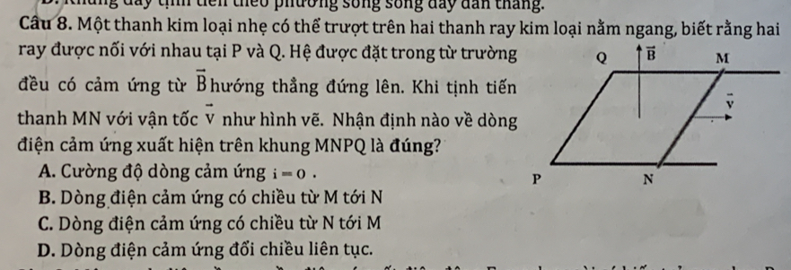 lng đay tííh diên theo phường sống sống đay dan tháng.
Câu 8. Một thanh kim loại nhẹ có thể trượt trên hai thanh ray kim loại nằm ngang, biết rằng hai
ray được nối với nhau tại P và Q. Hệ được đặt trong từ trường
đều có cảm ứng từ vector B hướng thẳng đứng lên. Khi tịnh tiến
thanh MN với vận tốc vector V như hình vẽ. Nhận định nào về dòng
điện cảm ứng xuất hiện trên khung MNPQ là đúng?
A. Cường độ dòng cảm ứng i=0.
B. Dòng điện cảm ứng có chiều từ M tới N
C. Dòng điện cảm ứng có chiều từ N tới M
D. Dòng điện cảm ứng đổi chiều liên tục.