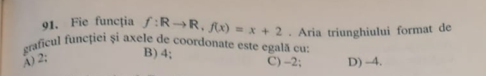 Fie funcția f:Rto R, f(x)=x+2. Aria triunghiului format de
graficul funcției și axele de coordonate este egală cu:
A) 2;
B) 4;
C) -2; D) -4.