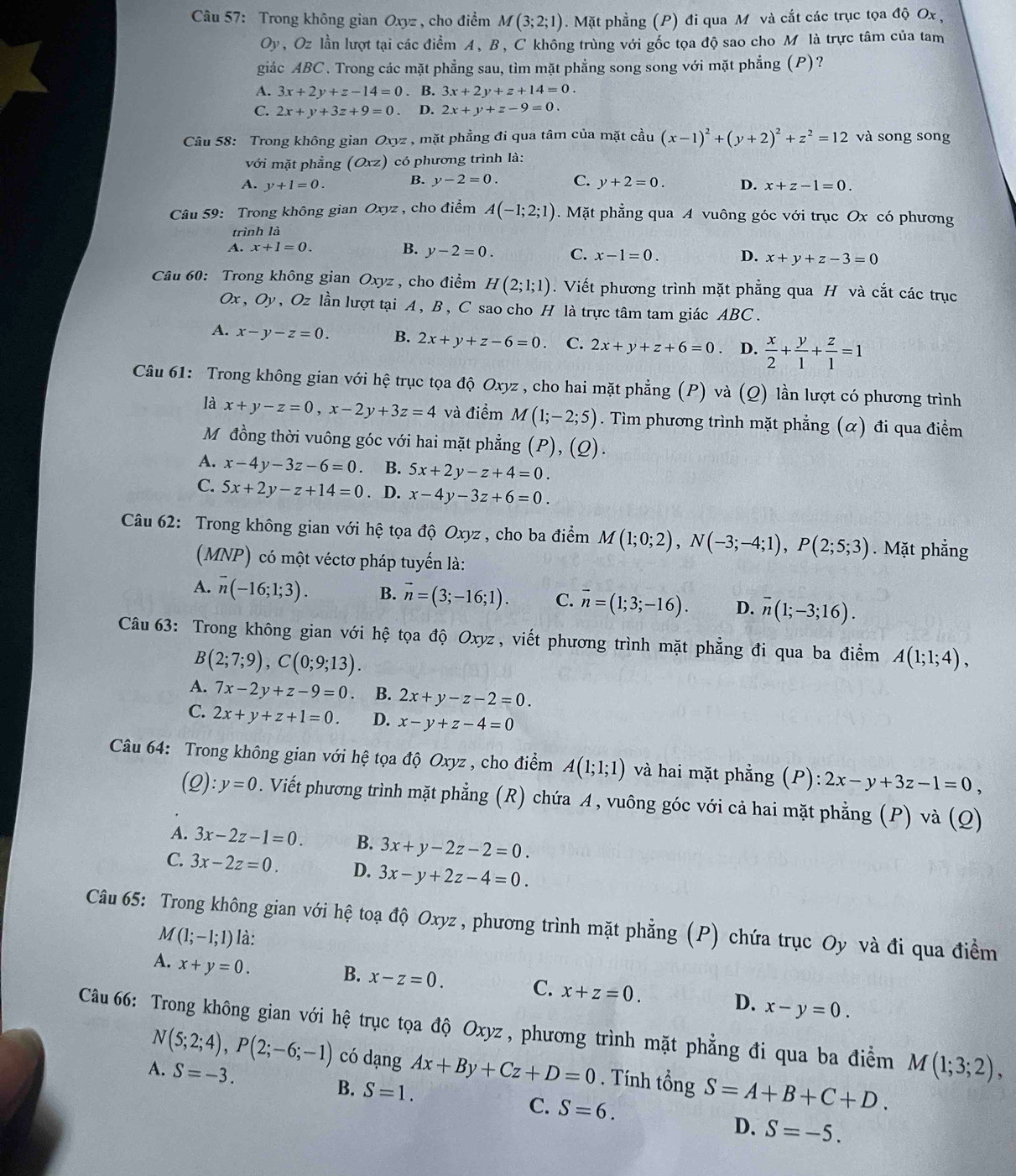 Trong không gian Oxyz , cho điểm M(3;2;1). Mặt phẳng (P) đi qua M và cắt các trục tọa độ Ox ,
Oy , Oz lần lượt tại các điểm A, B, C không trùng với gốc tọa độ sao cho M là trực tâm của tam
giác ABC. Trong các mặt phẳng sau, tìm mặt phẳng song song với mặt phẳng (P)?
A. 3x+2y+z-14=0. B. 3x+2y+z+14=0.
C. 2x+y+3z+9=0. D. 2x+y+z-9=0.
Câu 58: Trong không gian Oxyz , mặt phẳng đi qua tâm của mặt coverset 2au(x-1)^2+(y+2)^2+z^2=12 và song song
với mặt phẳng (Oxz) có phương trình là:
A. y+1=0. B. y-2=0. C. y+2=0. D. x+z-1=0.
Câu 59: Trong không gian Oxyz , cho điểm A(-1;2;1).  Mặt phẳng qua A vuông góc với trục Ox có phương
trình là
A. x+1=0. B. y-2=0. C. x-1=0. D. x+y+z-3=0
Câu 60: Trong không gian Oxyz , cho điểm H(2;1;1). Viết phương trình mặt phẳng qua H và cắt các trục
Ox,Oy , Oz lần lượt tại A , B, C sao cho H là trực tâm tam giác ABC .
A. x-y-z=0. B. 2x+y+z-6=0 C. 2x+y+z+6=0 D.  x/2 + y/1 + z/1 =1
Câu 61: Trong không gian với hệ trục tọa độ Oxyz , cho hai mặt phẳng (P) và (Q) lần lượt có phương trình
là x+y-z=0,x-2y+3z=4 và điểm M(1;-2;5). Tìm phương trình mặt phẳng (α) đi qua điểm
Mỹđồng thời vuông góc với hai mặt phẳng (P), (Q).
A. x-4y-3z-6=0. B. 5x+2y-z+4=0.
C. 5x+2y-z+14=0. D. x-4y-3z+6=0.
Câu 62: Trong không gian với hệ tọa độ Oxyz, cho ba điểm M(1;0;2),N(-3;-4;1),P(2;5;3).  Mặt phẳng
(MNP) có một véctơ pháp tuyển là:
A. overline n(-16;1;3). B. vector n=(3;-16;1). C. vector n=(1;3;-16). D. overline n(1;-3;16).
Câu 63: Trong không gian với hệ tọa độ Oxyz, viết phương trình mặt phẳng đi qua ba điểm A(1;1;4),
B(2;7;9),C(0;9;13).
A. 7x-2y+z-9=0. B. 2x+y-z-2=0.
C. 2x+y+z+1=0. D. x-y+z-4=0
Câu 64: Trong không gian với hệ tọa độ Oxyz , cho điểm A(1;1;1) và hai mặt phẳng (P): 2x-y+3z-1=0,
(Q): y=0. Viết phương trình mặt phẳng (R) chứa A, vuông góc với cả hai mặt phẳng (P) và (Q)
A. 3x-2z-1=0. B. 3x+y-2z-2=0.
C. 3x-2z=0. D. 3x-y+2z-4=0.
Câu 65: Trong không gian với hệ toạ độ Oxyz, phương trình mặt phẳng (P) chứa trục Oy và đi qua điểm
M(1;-1;1) là:
A. x+y=0. B. x-z=0. C. x+z=0. D. x-y=0.
Câu 66: Trong không gian với hệ trục tọa độ Oxyz , phương trình mặt phẳng đi qua ba điểm M(1;3;2),
N(5;2;4),P(2;-6;-1) có dạng
A. S=-3. Ax+By+Cz+D=0. Tính tổng S=A+B+C+D.
B. S=1.
C. S=6.
D. S=-5.