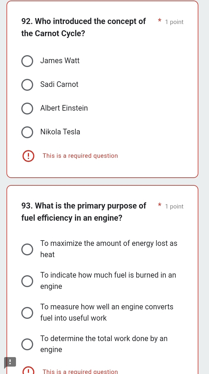 Who introduced the concept of 1 point
the Carnot Cycle?
James Watt
Sadi Carnot
Albert Einstein
Nikola Tesla
This is a required question
93. What is the primary purpose of * 1 point
fuel efficiency in an engine?
To maximize the amount of energy lost as
heat
To indicate how much fuel is burned in an
engine
To measure how well an engine converts
fuel into useful work
To determine the total work done by an
engine
!
This is a required question