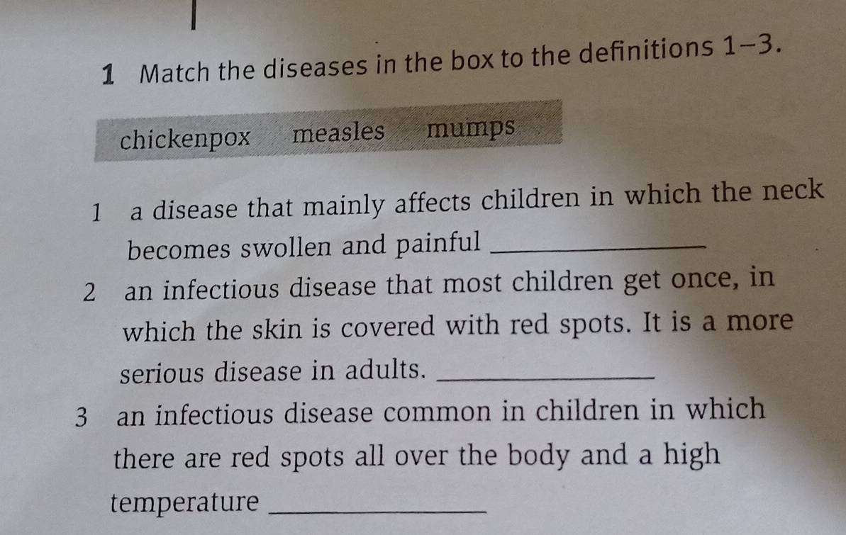 Match the diseases in the box to the definitions 1-3. 
chickenpox measles mumps 
1 a disease that mainly affects children in which the neck 
becomes swollen and painful_ 
2 an infectious disease that most children get once, in 
which the skin is covered with red spots. It is a more 
serious disease in adults._ 
3 an infectious disease common in children in which 
there are red spots all over the body and a high 
temperature_