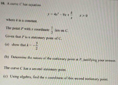 A curve C has equation
y=4x^3-9x+ k/x  x>0
where k is a constant. 
The point P with x coordinate  1/2  lies on C. 
Given that P is a stationary point of C. 
(a) show that k-- 3/2 
(h) Determine the nature of the stationary point at P, justifying your answer. 
The curve C has a second stationary point. 
(c) Using algebra, find the x coordinate of this second stationary point.