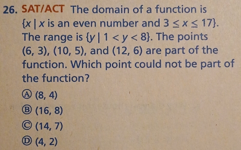 SAT/ACT The domain of a function is
 x|x is an even number and 3≤ x≤ 17. 
The range is  y|1 . The points
(6,3),(10,5) , and (12,6) are part of the
function. Which point could not be part of
the function?
Ⓐ (8,4)
(16,8)
(14,7)
D (4,2)