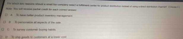 For which twe neasons should a small toy company select a fulfillment center for product distribution instead of using a direct distribution channel? (Choose 2.)
Note. You will receive partial credit for each correct answer
A To have better product inventory management
B To personalize all aspects of the sale
C. to survey customer buying habits
D T0 ship goods to customers at a lower cost.