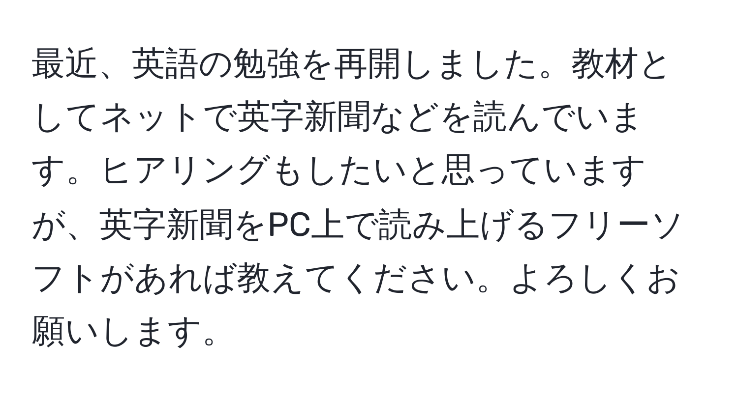 最近、英語の勉強を再開しました。教材としてネットで英字新聞などを読んでいます。ヒアリングもしたいと思っていますが、英字新聞をPC上で読み上げるフリーソフトがあれば教えてください。よろしくお願いします。