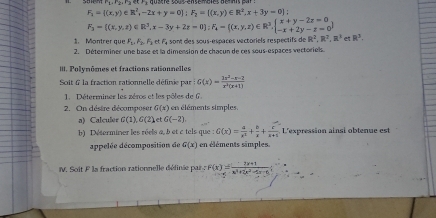 F_1= (x,y)∈ R^2,-2x+y=0]; F_2=[(x,y)∈ R^2,x+3y-0];
F_3= (x,y,z)∈ R^3,x-3y+2z=0; F_4= (x,y,z)∈ R^3,  beginarrayr x+y-2z=0 -x+2y-z=0endarray 
1. Montrer que F_1, F_2, F_3, etF_4 a sont des sous-espaces vectoriels respectifs de R^2, R^2, R^3e R^3. 
2. Déterminer une base et la dimension de chacun de ces sous-espaces vectoriels. 
III. Polymômes et fractions rationnelles 
Soit 6 la fraction rationnelle définie par G(x)= (1x^2-x-2)/x^2(x+1) 
1. Déterminer les zéros et les pôles de 6. 
2. On déstre décomposer G(x) en éléments simples. 
a) Calculer G(1), G(2) 1G(-2)
b) Déterminer les réels a, b et c tels que : G(x)= a/x^2 + b/x + c/x+5 . L'expression ainsi obtenue est 
appelée décomposition de G(x) en éléments simples 
V Soit F la fraction rationnelle définée par f(x)= (-2x+1)/x^2+2x^2-4x-5 