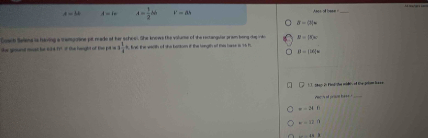 A=bh A=lw A= 1/2 bh V=Bh Area of base =_
B=(3)w
Cosch Selens is having a trampotine pit made at her school. She knows the volume of the rectangular prism being dug into B=(8)w
toe gpred ruzet for 11 24fr° if the height of the pit is 3 1/4  ft, find the width of the bottor if the length of this base is 16 ft.
B=(16)w
17. Step 2: Find the width of the prism base.
Width of prism base_
w=24ft
w=12ft
omega =48ft