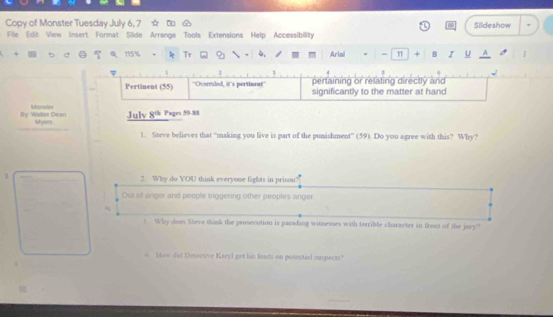 Copy of Monster Tuesday July 6, 7 Slideshow
File Edit View Insert Format Slide Arrange Tools Extensions Help Accessibility
115% R Tr 9 4.
4 Arial - 11 B I U A 1
Monster
By Waltes Dean July 8th Pages 59-88
Myers
1. Steve believes that “making you live is part of the punishment” (59). Do you agree with this? Why?
2
2. Why do YOU think everyone fights in prison?
Out of anger and people triggering other peoples anger
3 Why does Steve think the prosecution is parading witnesses with terrible character in front of the jury?
4 How did Detective Karyl get his leads on potential suspects?