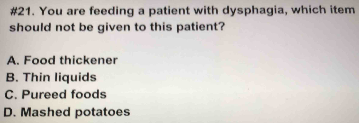 #21. You are feeding a patient with dysphagia, which item
should not be given to this patient?
A. Food thickener
B. Thin liquids
C. Pureed foods
D. Mashed potatoes