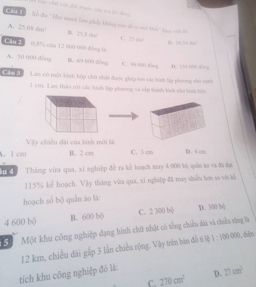 Vào chữ cái đặt trước cầu trả lời đùng
Câu 1 Số đo ''Hai mươi lãm phẩy không tám để-xi-mét khổi'' được viết là:
A. 25,08dm^3 B. 25,8dm^3 C. 25dm^3
D. 20.58dm^3
Câu 2 0,8% của 12 000 000 đồng là:
A. 50 000 đồng B. 69 000 đồng C. 96 000 đồng D. 150 000 đồng
Câu 3 Lan có một hình hộp chữ nhật được ghép bởi các hình lập phương nhỏ cạnh
1 cm. Lan tháo rời các hình lập phương và xếp thành hình như hình bên:
Vậy chiều dài của hình mới là:
A. 1 cm B. 2 cm C. 3 cm D. 4 cm
ầu 4 Tháng vừa qua, xí nghiệp đề ra kế hoạch may 4 000 bộ quần áo và đã đạt
115% kế hoạch. Vậy tháng vừa qua, xí nghiệp đã may nhiều hơn so với kế
hoạch số bộ quần áo là:
4 600 bộ B. 600 bộ C. 2 300 bộ D. 300 bộ
5 Một khu công nghiệp dạng hình chữ nhật có tổng chiều dài và chiều rộng là
12 km, chiều dài gấp 3 lần chiều rộng. Vậy trên bản đồ ti lệ 1:100000 , diện
tích khu công nghiệp đó là:
C. 270cm^2 D. 27cm^2