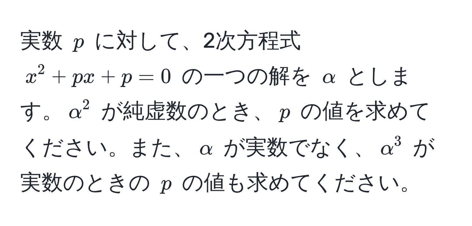 実数 $p$ に対して、2次方程式 $x^2 + px + p = 0$ の一つの解を $alpha$ とします。$alpha^2$ が純虚数のとき、$p$ の値を求めてください。また、$alpha$ が実数でなく、$alpha^3$ が実数のときの $p$ の値も求めてください。